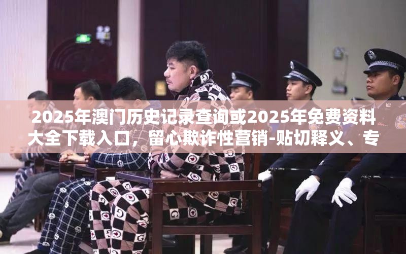 2025年澳门历史记录查询或2025年免费资料大全下载入口，留心欺诈性营销-贴切释义、专家解读解释与落实