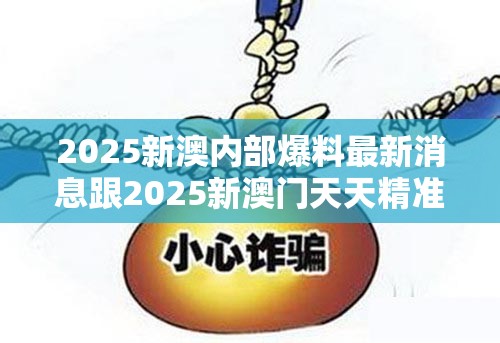 2025新澳内部爆料最新消息跟2025新澳门天天精准大全谜语，留心欺诈性营销-贴切释义、专家解读解释与落实